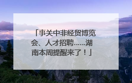 事关中非经贸博览会、人才招聘……湖南本周提醒来了！