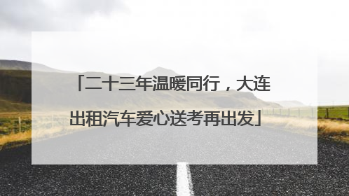 二十三年温暖同行，大连出租汽车爱心送考再出发