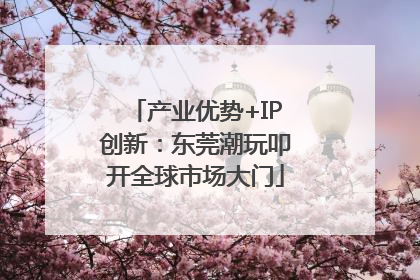 产业优势+IP创新：东莞潮玩叩开全球市场大门