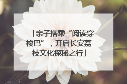 亲子搭乘“阅读穿梭巴”，开启长安荔枝文化探秘之行