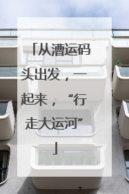从漕运码头出发，一起来，“行走大运河”