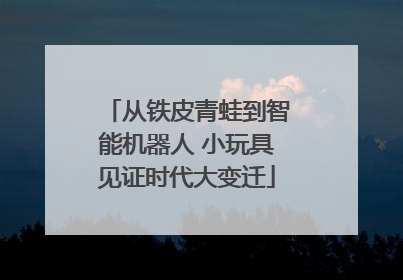 从铁皮青蛙到智能机器人 小玩具见证时代大变迁