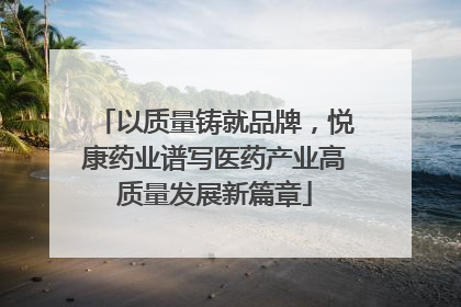 以质量铸就品牌，悦康药业谱写医药产业高质量发展新篇章