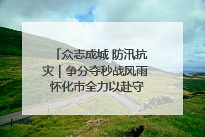 众志成城 防汛抗灾｜争分夺秒战风雨 怀化市全力以赴守护人民群众安全