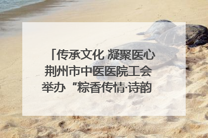 传承文化 凝聚医心 荆州市中医医院工会举办“粽香传情·诗韵端午”系列活动