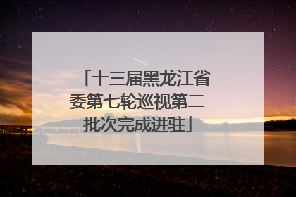 十三届黑龙江省委第七轮巡视第二批次完成进驻