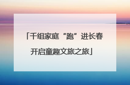 千组家庭“跑”进长春 开启童趣文旅之旅