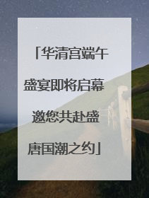 华清宫端午盛宴即将启幕 邀您共赴盛唐国潮之约