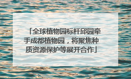 全球植物园标杆邱园牵手成都植物园，将聚焦种质资源保护等展开合作