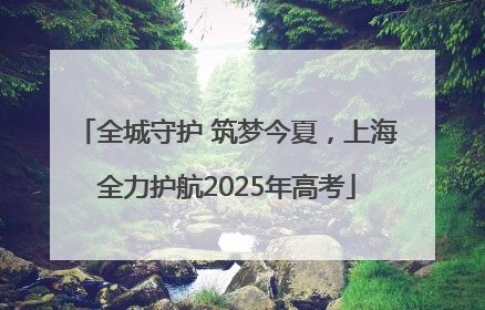 全城守护 筑梦今夏，上海全力护航2025年高考