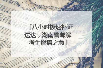 八小时极速补证送达，湖南警邮解考生燃眉之急