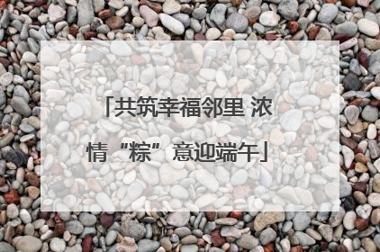 共筑幸福邻里 浓情“粽”意迎端午