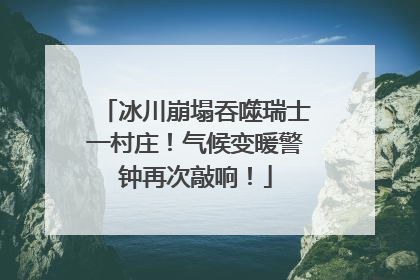 冰川崩塌吞噬瑞士一村庄！气候变暖警钟再次敲响！