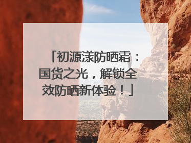 初源漾防晒霜：国货之光，解锁全效防晒新体验！