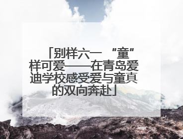 别样六一 “童”样可爱——在青岛爱迪学校感受爱与童真的双向奔赴