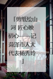 剪纸绘山河 匠心映初心——记菏泽市人大代表杨秀玲