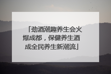 劲酒潮趣养生会火爆成都，保健养生酒成全民养生新潮流