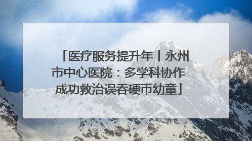医疗服务提升年丨永州市中心医院：多学科协作成功救治误吞硬币幼童