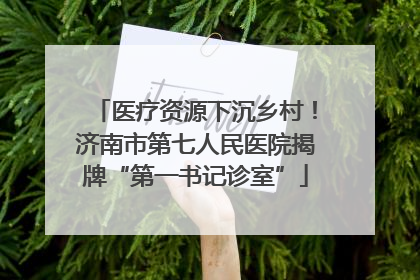 医疗资源下沉乡村！济南市第七人民医院揭牌“第一书记诊室”