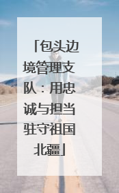 包头边境管理支队：用忠诚与担当驻守祖国北疆