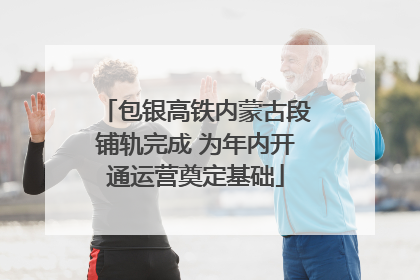 包银高铁内蒙古段铺轨完成 为年内开通运营奠定基础