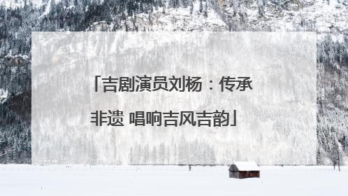 吉剧演员刘杨：传承非遗 唱响吉风吉韵
