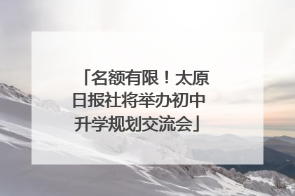 名额有限！太原日报社将举办初中升学规划交流会