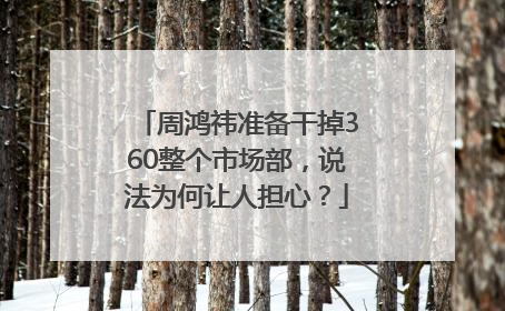 周鸿祎准备干掉360整个市场部，说法为何让人担心？