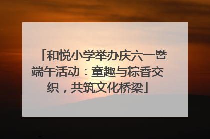 和悦小学举办庆六一暨端午活动：童趣与粽香交织，共筑文化桥梁