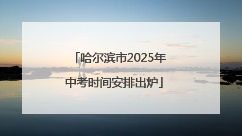 哈尔滨市2025年中考时间安排出炉