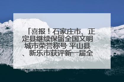 喜报！石家庄市、正定县继续保留全国文明城市荣誉称号 平山县、新乐市获评新一届全国文明城市