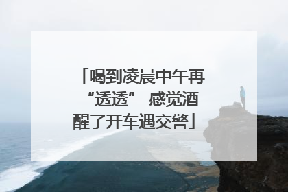 喝到凌晨中午再“透透” 感觉酒醒了开车遇交警