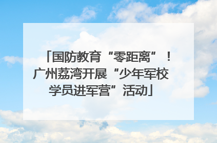 国防教育“零距离”！广州荔湾开展“少年军校学员进军营”活动