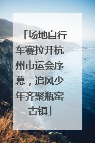 场地自行车赛拉开杭州市运会序幕，追风少年齐聚瓶窑古镇