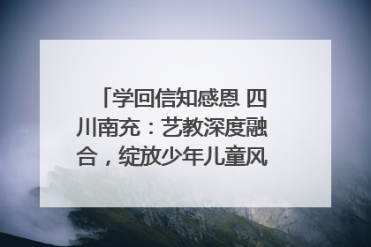 学回信知感恩 四川南充：艺教深度融合，绽放少年儿童风采｜您牵挂的四川