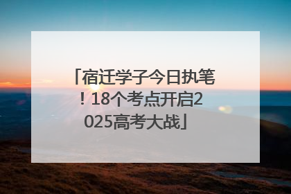 宿迁学子今日执笔！18个考点开启2025高考大战
