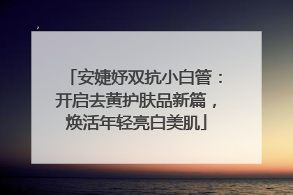 安婕妤双抗小白管：开启去黄护肤品新篇，焕活年轻亮白美肌