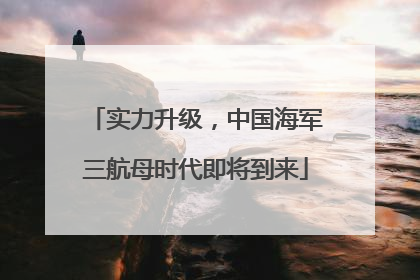 实力升级，中国海军三航母时代即将到来