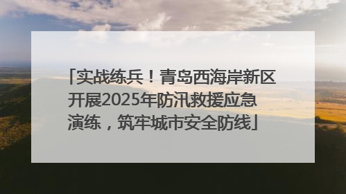 实战练兵！青岛西海岸新区开展2025年防汛救援应急演练，筑牢城市安全防线