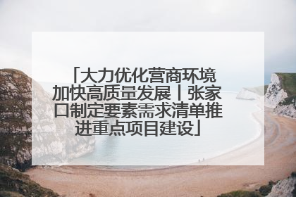 大力优化营商环境 加快高质量发展丨张家口制定要素需求清单推进重点项目建设