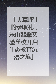 大草坪上的录取礼，乐山翡翠实验学校开启生态教育沉浸之旅