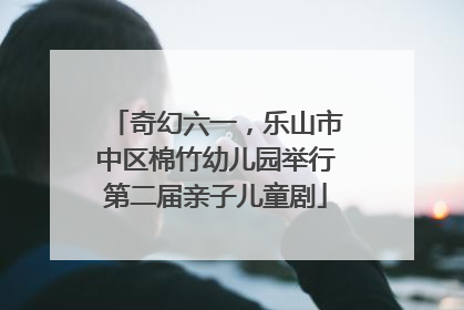 奇幻六一，乐山市中区棉竹幼儿园举行第二届亲子儿童剧