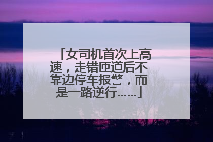 女司机首次上高速，走错匝道后不靠边停车报警，而是一路逆行……