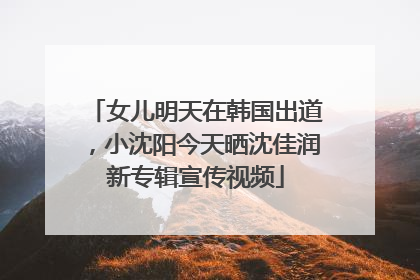 女儿明天在韩国出道，小沈阳今天晒沈佳润新专辑宣传视频