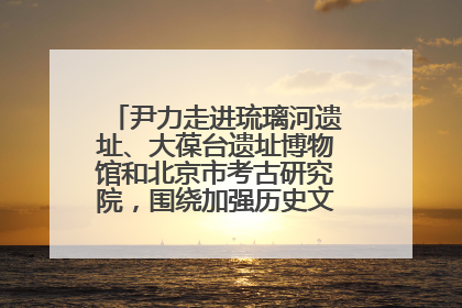 尹力走进琉璃河遗址、大葆台遗址博物馆和北京市考古研究院，围绕加强历史文化名城保护调研