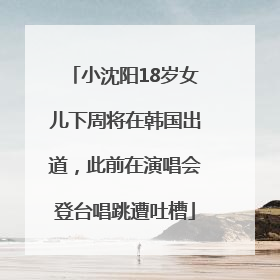 小沈阳18岁女儿下周将在韩国出道，此前在演唱会登台唱跳遭吐槽