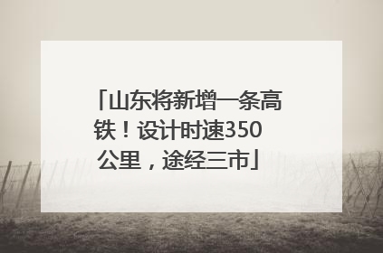 山东将新增一条高铁！设计时速350公里，途经三市