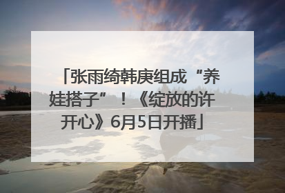张雨绮韩庚组成“养娃搭子”！《绽放的许开心》6月5日开播