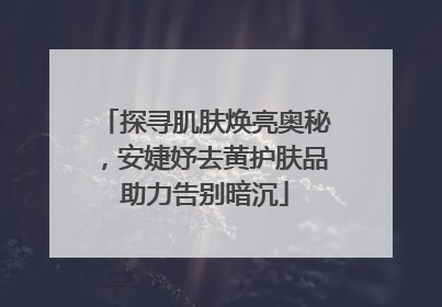 探寻肌肤焕亮奥秘，安婕妤去黄护肤品助力告别暗沉