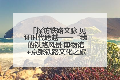 探访铁路文脉 见证时代跨越——“我的铁路风景·博物馆+京张铁路文化之旅”活动在京启动